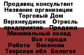 Продавец-консультант › Название организации ­ Торговый Дом Верхнеудинск › Отрасль предприятия ­ Продажи › Минимальный оклад ­ 15 000 - Все города Работа » Вакансии   . Тверская обл.,Бологое г.